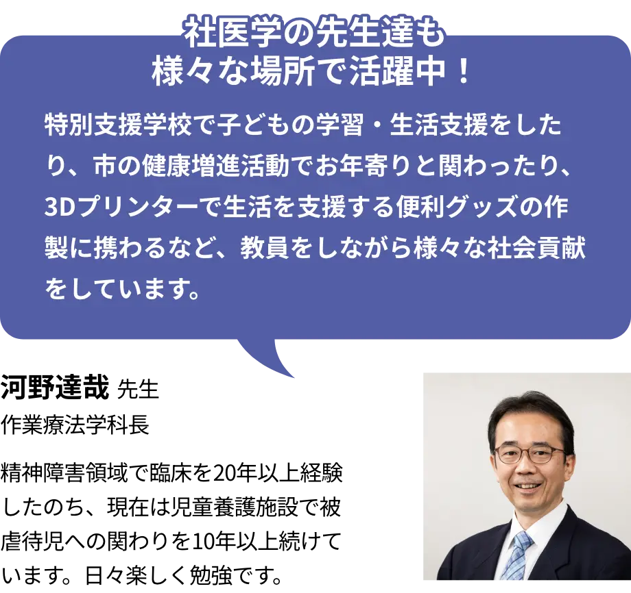 社医学の先生達も様々な場所で活躍中！ 特別支援学校で子どもの学習・生活支援をしたり、市の健康増進活動でお年寄りと関わったり、3Dプリンターで生活を支援する便利グッズの作製に携わるなど、教員をしながら様々な社会貢献をしています。